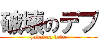 破壊のデブ (hakai on debu)