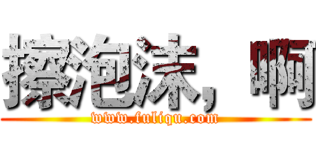 擦泡沫，啊 (www.fuliqu.com)