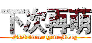 下次再萌 (Next time again Meng)