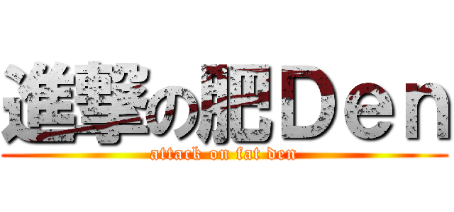 進撃の肥Ｄｅｎ (attack on fat den)