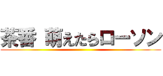 茶番 萌えたらローソン ()