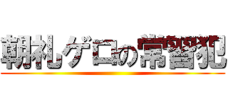 朝礼ゲロの常習犯 ()