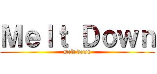 Ｍｅｌｔ Ｄｏｗｎ (melt down)