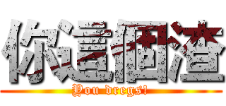 你這個渣 (You dregs!)