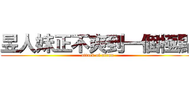 昱人妹正不爽到一個極點 (attack of atrun)