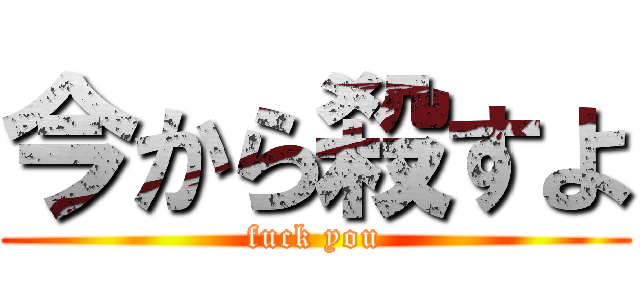今から殺すよ (fuck you)