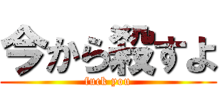 今から殺すよ (fuck you)