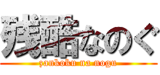 残酷なのぐ (zankoku na nogu)