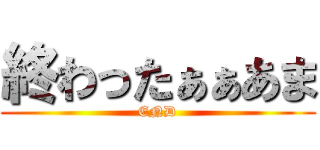 終わったぁぁあま (END)