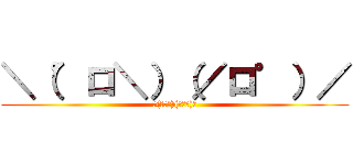 ＼（゜ロ＼）（／ロ゜）／ (＼(゜ロ＼)(／ロ゜)／)