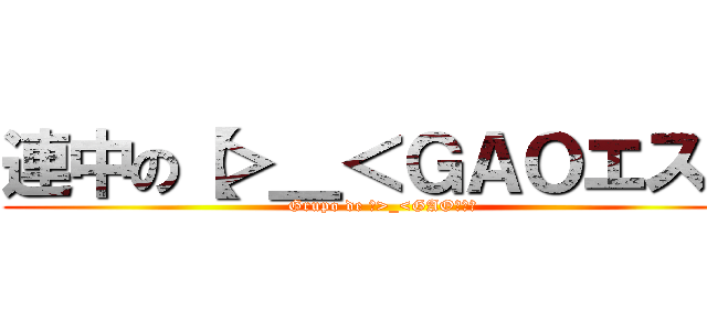 連中の【＞＿＜ＧＡＯエス】 (Grupo de 【>_<GAOエス】)