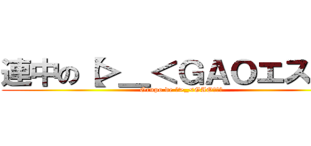 連中の【＞＿＜ＧＡＯエス】】 (Grupo de 【>_<GAOエス】)