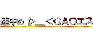 連中の【＞＿＜ＧＡＯエス】】 (Grupo de 【>_<GAOエス】)