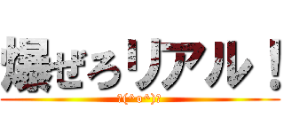 爆ぜろリアル！ (＼(^o^)／)