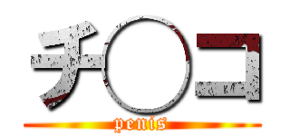 チ◯コ (penis)