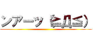 ンアーッ（≧Д≦） ()