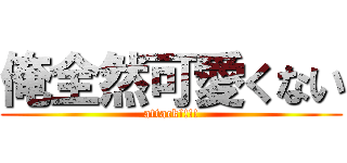 俺全然可愛くない (attack!!!!)