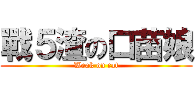 戰５渣の口苗娘 (Weak on cat)