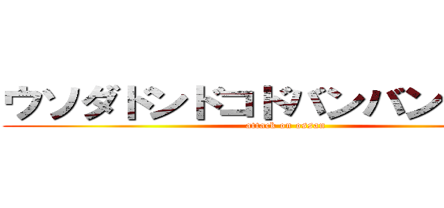 ウソダドンドコドバンバンバン！！ (attack on ossan)