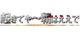 起きてや～朝はええで (attack on morning)