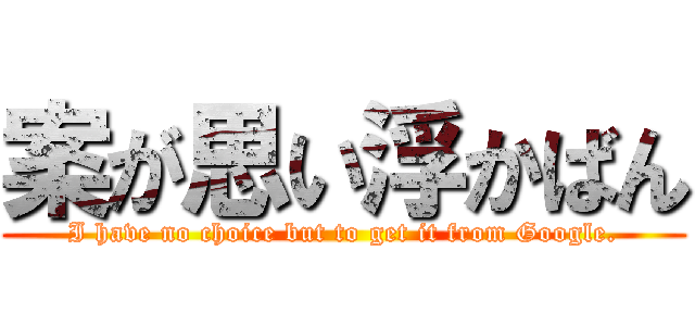 案が思い浮かばん (I have no choice but to get it from Google.)