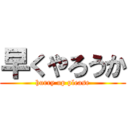 早くやろうか (hurry up please)