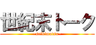 世紀末トーク (~seikimatsu~)