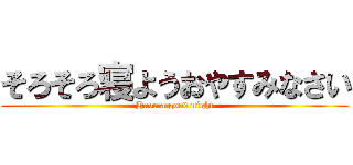 そろそろ寝ようおやすみなさい (Have a good night)