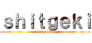 ｓｈｉｔｇｅｋｉ (no kyoshit)