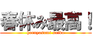 春休み最高！ (haruyasumi saiko)