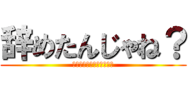 辞めたんじゃね？ (しょうがないじゃないか～)