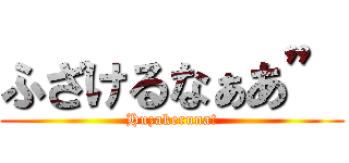 ふざけるなぁあ” (Huzakeruna!)