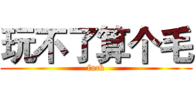 玩不了算个毛 (fuck)