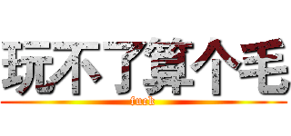 玩不了算个毛 (fuck)