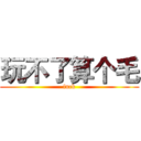 玩不了算个毛 (fuck)