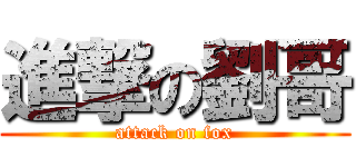 進撃の劉哥 (attack on fox)