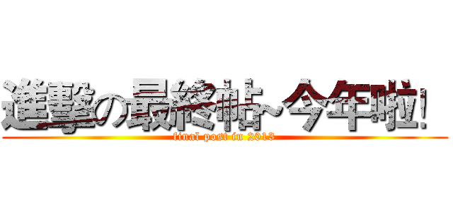 進擊の最終帖~今年啦！ (final post in 2013)