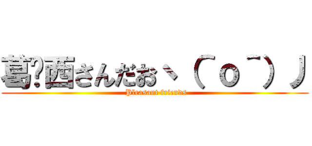 葛󠄀西さんだおヽ（＾ｏ＾）丿 ( Pleasant friends)