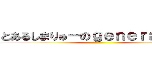 とあるしまりゅーのｇｅｎｅｒａｔｉｏｎ ()