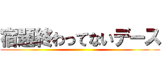 宿題終わってないデース ()