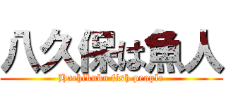 八久保は魚人 (Hachikubo fish people)