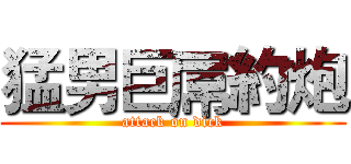 猛男巨屌約炮 (attack on dick)