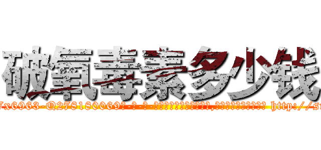 破氧毒素多少钱 (破氧毒素多少钱【电-186x2687x6963-Q278180069元-吉-药-业】我们做的是长期生意,靠的是老客户长期支持 http://sngk.net/8KBC3o
)