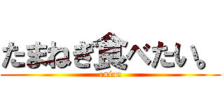 たまねぎ食べたい。 (onion)