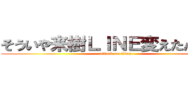 そういや来樹ＬＩＮＥ変えたんかなぁ (attack on titan)