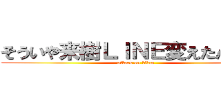 そういや来樹ＬＩＮＥ変えたんかなぁ (attack on titan)