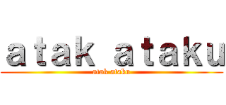 ａｔａｋ ａｔａｋｕ (atak ataku)