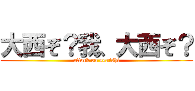 大西ぞ？我、大西ぞ？ (attack on oonishi)