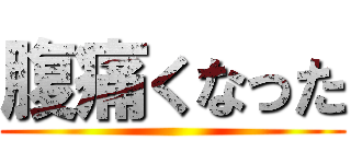 腹痛くなった ()