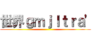 世界ｇｍｊｌｔｒａ\' ()